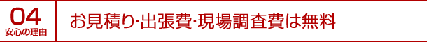 安心の理由04｜お見積り・出張費・現場調査費は無料